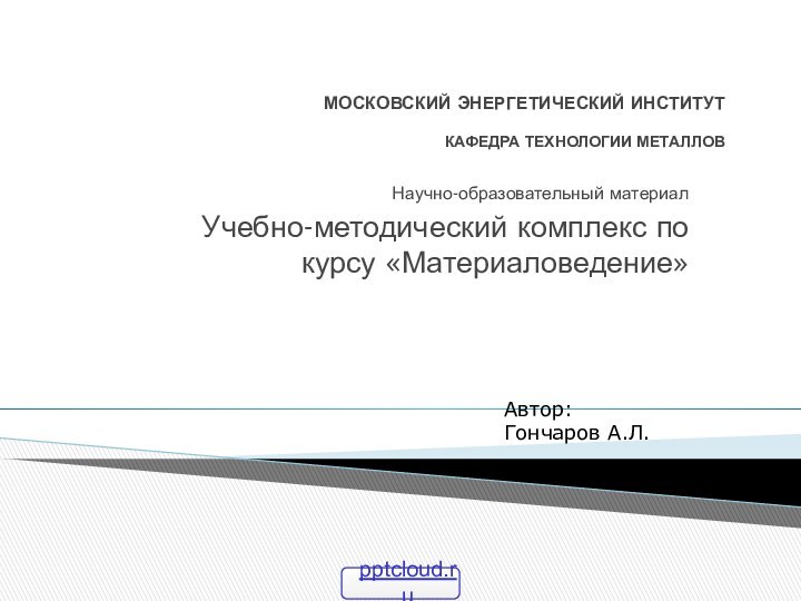 МОСКОВСКИЙ ЭНЕРГЕТИЧЕСКИЙ ИНСТИТУТ  КАФЕДРА ТЕХНОЛОГИИ МЕТАЛЛОВНаучно-образовательный материалУчебно-методический комплекс по курсу «Материаловедение»Автор: Гончаров А.Л.