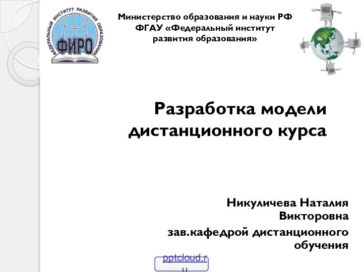 Разработка модели дистанционного курсаНикуличева Наталия Викторовна зав.кафедрой дистанционного обученияМинистерство образования и науки