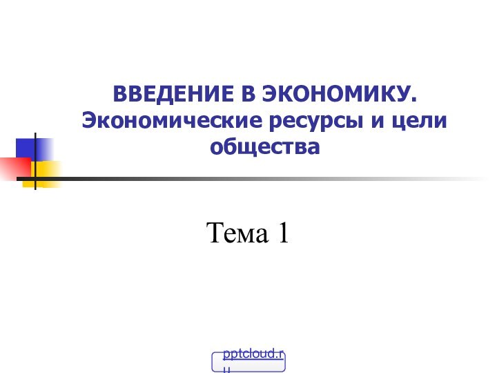 ВВЕДЕНИЕ В ЭКОНОМИКУ. Экономические ресурсы и цели обществаТема 1