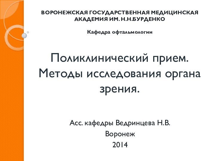 Поликлинический прием. Методы исследования органа зрения.Асс. кафедры Ведринцева Н.В.Воронеж2014ВОРОНЕЖСКАЯ ГОСУДАРСТВЕННАЯ МЕДИЦИНСКАЯ АКАДЕМИЯ ИМ. Н.Н.БУРДЕНКОКафедра офтальмологии