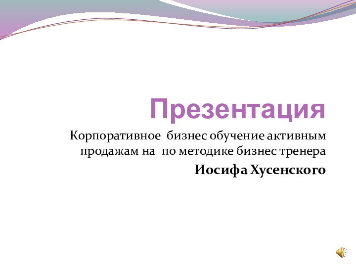 ПрезентацияКорпоративное бизнес обучение активным продажам на по методике бизнес тренера Иосифа Хусенского