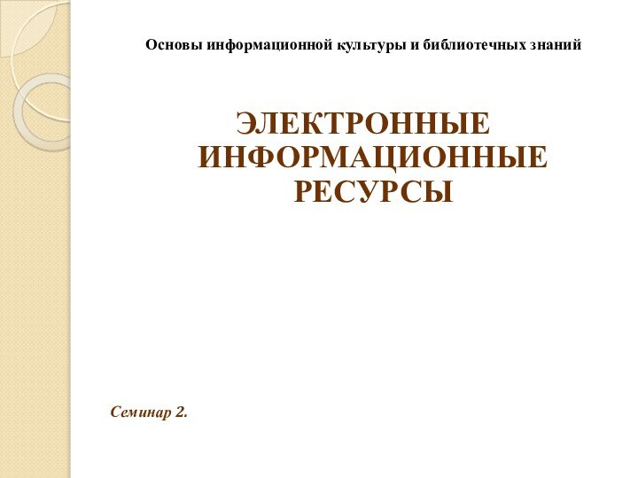 Основы информационной культуры и библиотечных знанийЭЛЕКТРОННЫЕ ИНФОРМАЦИОННЫЕ РЕСУРСЫСеминар 2.