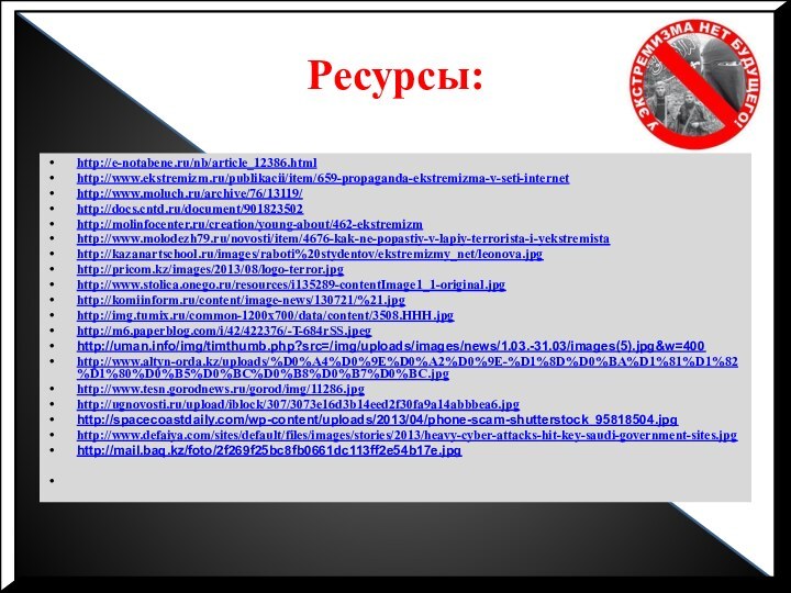 Ресурсы: http://e-notabene.ru/nb/article_12386.htmlhttp://www.ekstremizm.ru/publikacii/item/659-propaganda-ekstremizma-v-seti-internethttp://www.moluch.ru/archive/76/13119/http://docs.cntd.ru/document/901823502http://molinfocenter.ru/creation/young-about/462-ekstremizmhttp://www.molodezh79.ru/novosti/item/4676-kak-ne-popastiy-v-lapiy-terrorista-i-yekstremistahttp://kazanartschool.ru/images/raboti%20stydentov/ekstremizmy_net/leonova.jpghttp://pricom.kz/images/2013/08/logo-terror.jpghttp://www.stolica.onego.ru/resources/i135289-contentImage1_1-original.jpghttp://komiinform.ru/content/image-news/130721/%21.jpghttp://img.tumix.ru/common-1200x700/data/content/3508.HHH.jpghttp://m6.paperblog.com/i/42/422376/-T-684rSS.jpeghttp://uman.info/img/timthumb.php?src=/img/uploads/images/news/1.03.-31.03/images(5).jpg&w=400http://www.altyn-orda.kz/uploads/%D0%A4%D0%9E%D0%A2%D0%9E-%D1%8D%D0%BA%D1%81%D1%82%D1%80%D0%B5%D0%BC%D0%B8%D0%B7%D0%BC.jpghttp://www.tesn.gorodnews.ru/gorod/img/11286.jpghttp://ugnovosti.ru/upload/iblock/307/3073e16d3b14eed2f30fa9a14abbbea6.jpghttp://spacecoastdaily.com/wp-content/uploads/2013/04/phone-scam-shutterstock_95818504.jpghttp://www.defaiya.com/sites/default/files/images/stories/2013/heavy-cyber-attacks-hit-key-saudi-government-sites.jpghttp://mail.baq.kz/foto/2f269f25bc8fb0661dc113ff2e54b17e.jpg 