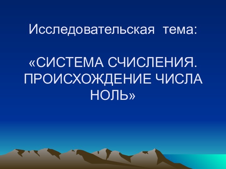 Исследовательская тема:   «СИСТЕМА СЧИСЛЕНИЯ. ПРОИСХОЖДЕНИЕ ЧИСЛА НОЛЬ»