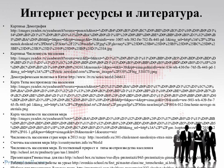 Интернет ресурсы и литература.Картинка Демография http://images.yandex.ru/yandsearch?source=psearch&text=%D0%B4%D0%B5%D0%BC%D0%BE%D0%B3%D1%80%D0%B0%D1%84%D0%B8%D1%87%D0%B5%D1%81%D0%BA%D0%B0%D1%8F%20%D0%BF%D0%BE%D0%BB%D0%B8%D1%82%D0%B8%D0%BA%D0%B0&fp=0&pos=0&rpt=simage&lr=39&uinfo=ww-1007-wh-592-fw-782-fh-448-pd-1&img_url=http%3A%2F%2Fkamensk.donland.ru%2FData%2FSites%2F22%2Fmedia%2Fjpg%2Fglavnay%2F%25D0%25B4%25D0%25B5%25D0%25BC%25D0%25BE%25D0%25B3%25D1%2580%25D0%25B0%25D1%2584.jpgКартинка Численность населения http://images.yandex.ru/yandsearch?source=wiz&fp=0&text=%D1%87%D0%B8%D1%81%D0%BB%D0%B5%D0%BD%D0%BD%D0%BE%D1%81%D1%82%D1%8C%20%D0%BD%D0%B0%D1%81%D0%B5%D0%BB%D0%B5%D0%BD%D0%B8%D1%8F%20%D0%BC%D0%B8%D1%80%D0%B0%202013&noreask=1&pos=4&lr=39&rpt=simage&uinfo=ww-834-wh-430-fw-765-fh-448-pd-1&img_url=http%3A%2F%2Fstatic.newsland.com%2Fnews_images%2F538%2Fbig_538875.jpegДемографическая политика в Китае