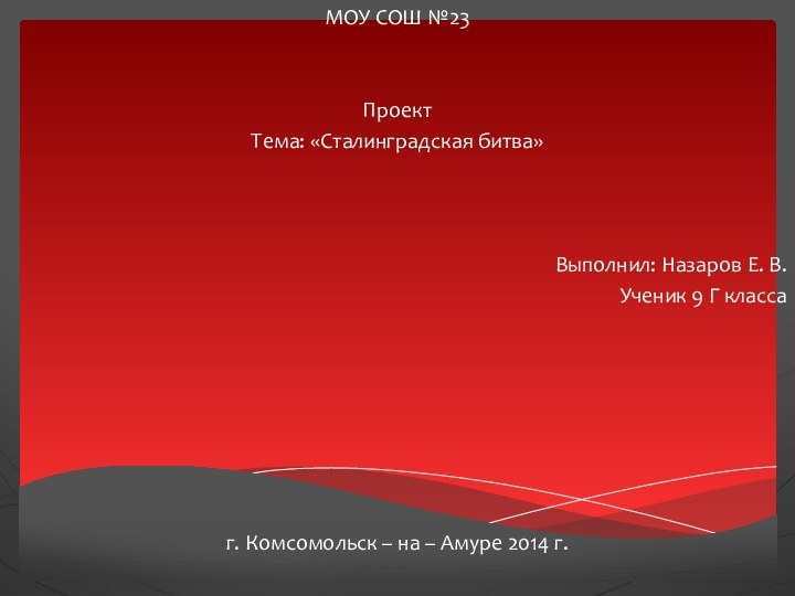 МОУ СОШ №23ПроектТема: «Сталинградская битва»Выполнил: Назаров Е. В.Ученик 9 Г классаг. Комсомольск