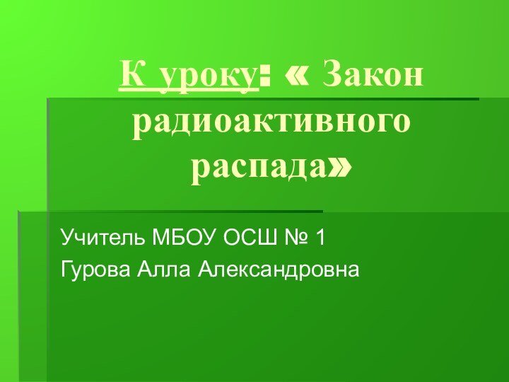 К уроку: « Закон радиоактивного распада»Учитель МБОУ ОСШ № 1Гурова Алла Александровна