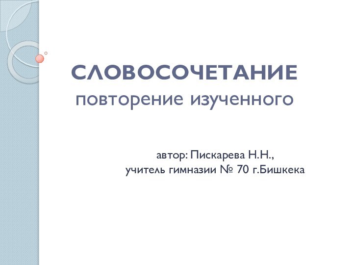 СЛОВОСОЧЕТАНИЕ повторение изученного автор: Пискарева Н.Н., учитель гимназии № 70 г.Бишкека