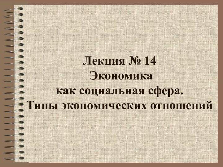 Лекция № 14   Экономика  как социальная сфера.  Типы экономических отношений