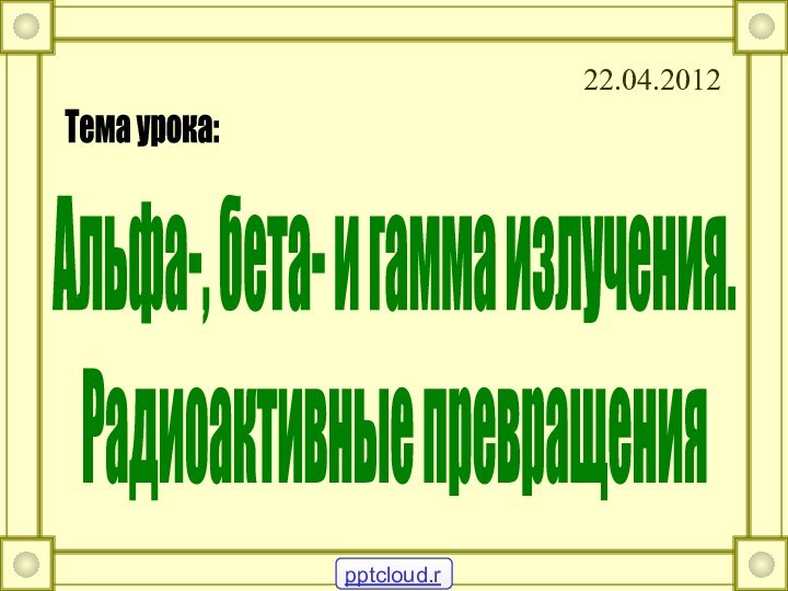 22.04.2012Альфа-, бета- и гамма излучения.Радиоактивные превращения Тема урока: