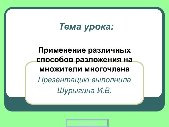 Тема урока:Применение различных способов разложения на множители многочленаПрезентацию выполнилаШурыгина И.В.