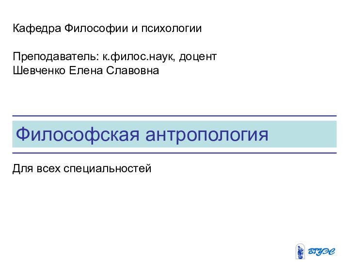 Философская антропологияКафедра Философии и психологииПреподаватель: к.филос.наук, доцент Шевченко Елена СлавовнаДля всех специальностей