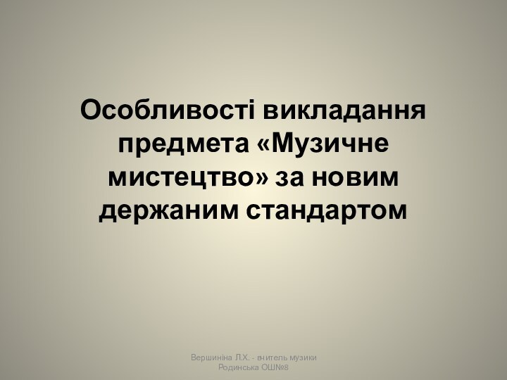 Особливості викладання предмета «Музичне мистецтво» за новим держаним стандартомВершиніна Л.Х. - вчитель музики Родинська ОШ№8