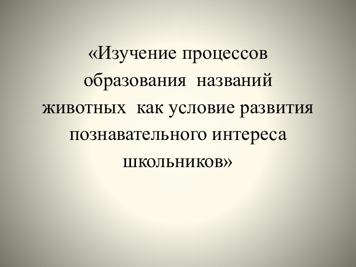 «Изучение процессов образования  названий     животных  как условие развития познавательного интереса школьников»