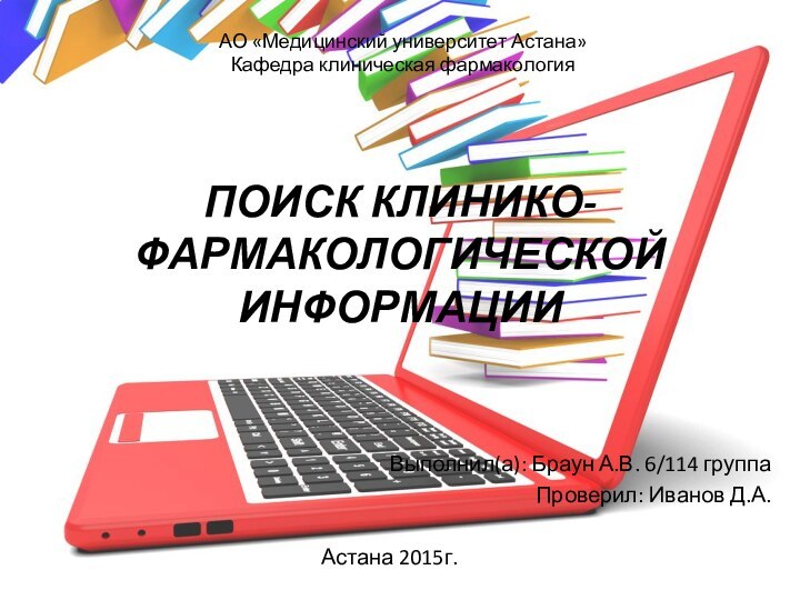 ПОИСК КЛИНИКО-ФАРМАКОЛОГИЧЕСКОЙ ИНФОРМАЦИИВыполнил(а): Браун А.В. 6/114 группаПроверил: Иванов Д.А.Астана 2015г.АО «Медицинский университет Астана»Кафедра клиническая фармакология