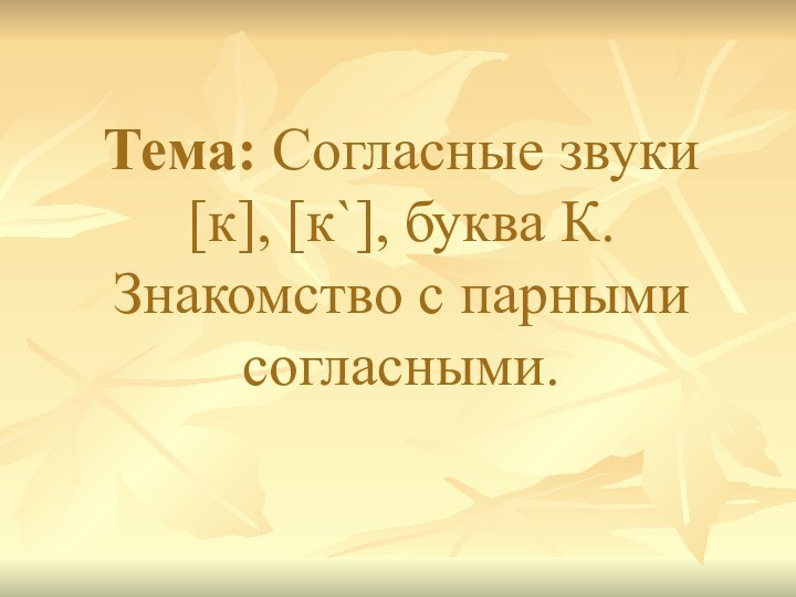 Тема: Согласные звуки [к], [к`], буква К. Знакомство с парными согласными.