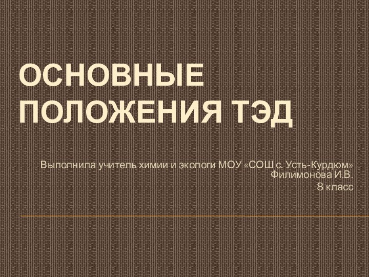 Основные положения ТЭДВыполнила учитель химии и экологи МОУ «СОШ с. Усть-Курдюм» Филимонова И.В.8 класс