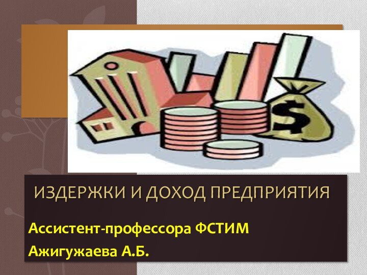 Ассистент-профессора ФСТИМ Ажигужаева А.Б.       Издержки и доход предприятия