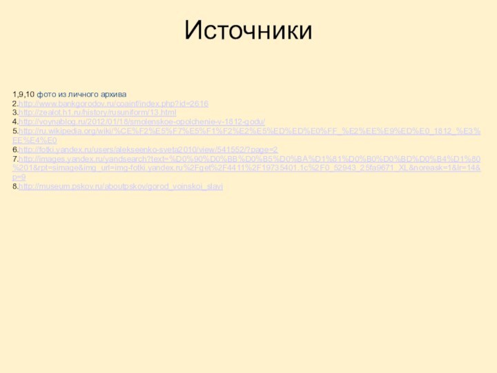 Источники1,9,10 фото из личного архива2.http://www.bankgorodov.ru/coainf/index.php?id=26163.http://zealot.h1.ru/history/rusuniform/13.html4.http://voynablog.ru/2012/01/18/smolenskoe-opolchenie-v-1812-godu/5.http://ru.wikipedia.org/wiki/%CE%F2%E5%F7%E5%F1%F2%E2%E5%ED%ED%E0%FF_%E2%EE%E9%ED%E0_1812_%E3%EE%E4%E06.http://fotki.yandex.ru/users/alekseenko-sveta2010/view/541552/?page=27.http://images.yandex.ru/yandsearch?text=%D0%90%D0%BB%D0%B5%D0%BA%D1%81%D0%B0%D0%BD%D0%B4%D1%80%201&rpt=simage&img_url=img-fotki.yandex.ru%2Fget%2F4411%2F19735401.1c%2F0_52943_25fa9671_XL&noreask=1&lr=14&p=98.http://museum.pskov.ru/aboutpskov/gorod_voinskoi_slavi
