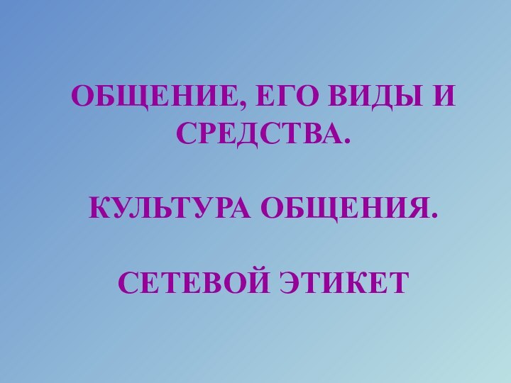 ОБЩЕНИЕ, ЕГО ВИДЫ И СРЕДСТВА.   КУЛЬТУРА ОБЩЕНИЯ.  СЕТЕВОЙ ЭТИКЕТ