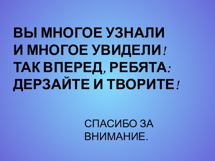 ВЫ МНОГОЕ УЗНАЛИИ МНОГОЕ УВИДЕЛИ!ТАК ВПЕРЕД, РЕБЯТА:ДЕРЗАЙТЕ И ТВОРИТЕ!СПАСИБО ЗА ВНИМАНИЕ.