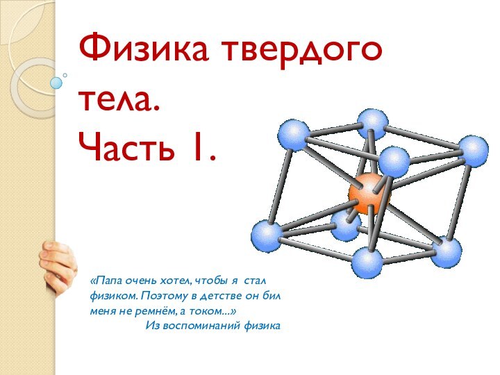 Физика твердого тела.Часть 1.«Папа очень хотел, чтобы я  стал физиком. Поэтому в детстве