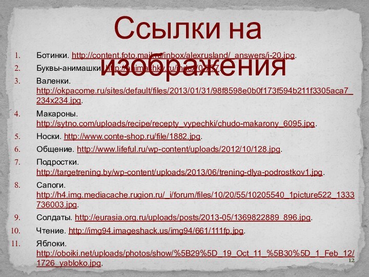 Ссылки на изображенияБотинки. http://content.foto.mail.ru/inbox/alexrusland/_answers/i-20.jpg.Буквы-анимашки. http://animashky.ru/index/0-7?7.Валенки. http://okpacome.ru/sites/default/files/2013/01/31/98f8598e0b0f173f594b211f3305aca7_234x234.jpg.Макароны. http://sytno.com/uploads/recipe/recepty_vypechki/chudo-makarony_6095.jpg.Носки. http://www.conte-shop.ru/file/1882.jpg.Общение. http://www.lifeful.ru/wp-content/uploads/2012/10/128.jpg.Подростки. http://targetrening.by/wp-content/uploads/2013/06/trening-dlya-podrostkov1.jpg.Сапоги. http://h4.img.mediacache.rugion.ru/_i/forum/files/10/20/55/10205540_1picture522_1333736003.jpg.Солдаты. http://eurasia.org.ru/uploads/posts/2013-05/1369822889_896.jpg.Чтение. http://img94.imageshack.us/img94/661/111fp.jpg.Яблоки. http://oboiki.net/uploads/photos/show/%5B29%5D_19_Oct_11_%5B30%5D_1_Feb_12/1726_yabloko.jpg.