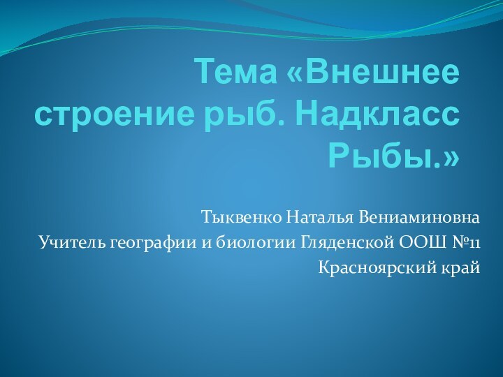 Тема «Внешнее строение рыб. Надкласс Рыбы.»Тыквенко Наталья ВениаминовнаУчитель географии и биологии Гляденской ООШ №11Красноярский край