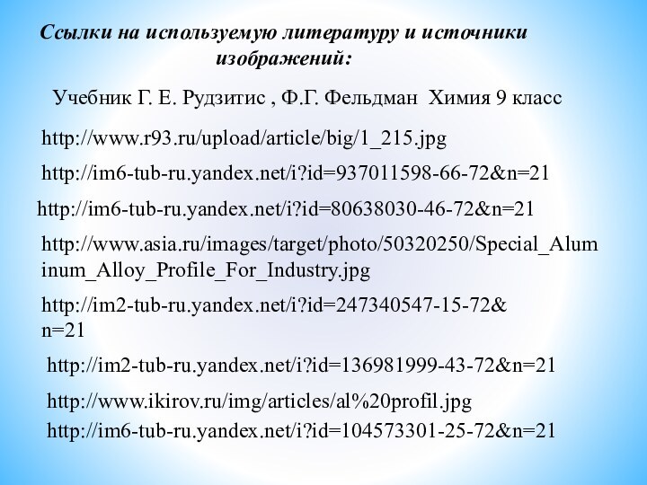 Ссылки на используемую литературу и источникиизображений:http://www.r93.ru/upload/article/big/1_215.jpghttp://im6-tub-ru.yandex.net/i?id=937011598-66-72&n=21http://im6-tub-ru.yandex.net/i?id=80638030-46-72&n=21http://im2-tub-ru.yandex.net/i?id=247340547-15-72&n=21http://im2-tub-ru.yandex.net/i?id=136981999-43-72&n=21 Учебник Г. Е. Рудзитис , Ф.Г. Фельдман Химия 9 классhttp://www.ikirov.ru/img/articles/al%20profil.jpghttp://im6-tub-ru.yandex.net/i?id=104573301-25-72&n=21http://www.asia.ru/images/target/photo/50320250/Special_Aluminum_Alloy_Profile_For_Industry.jpg