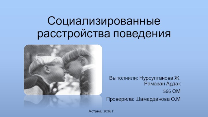 Социализированные расстройства поведенияВыполнили: Нурсултанова Ж. Рамазан Ардак 566 ОМ Проверила: Шамарданова О.МАстана, 2016 г.