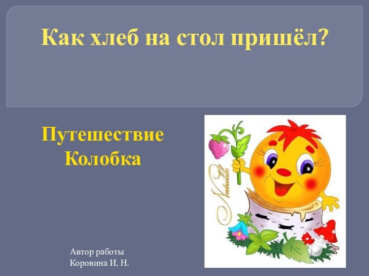 Как хлеб на стол пришёл?Путешествие КолобкаАвтор работы Коровина И. Н.