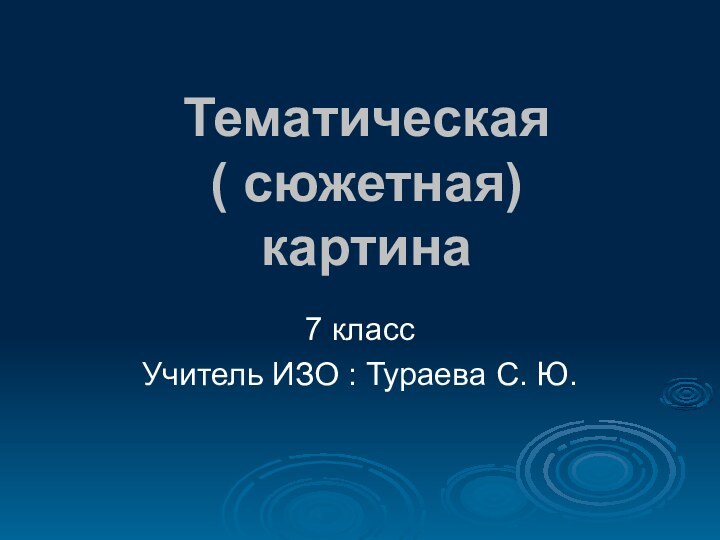 Тематическая ( сюжетная) картина7 классУчитель ИЗО : Тураева С. Ю.