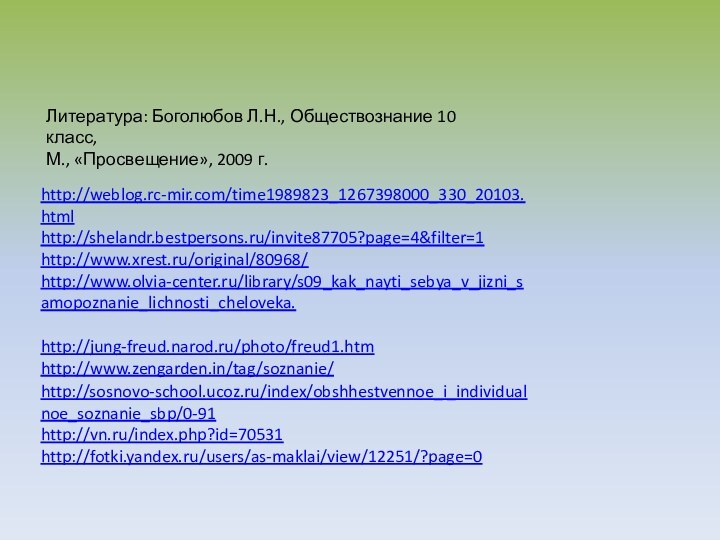 http://weblog.rc-mir.com/time1989823_1267398000_330_20103.htmlhttp://shelandr.bestpersons.ru/invite87705?page=4&filter=1http://www.xrest.ru/original/80968/http://www.olvia-center.ru/library/s09_kak_nayti_sebya_v_jizni_samopoznanie_lichnosti_cheloveka.http://jung-freud.narod.ru/photo/freud1.htmhttp://www.zengarden.in/tag/soznanie/http://sosnovo-school.ucoz.ru/index/obshhestvennoe_i_individualnoe_soznanie_sbp/0-91http://vn.ru/index.php?id=70531http://fotki.yandex.ru/users/as-maklai/view/12251/?page=0Литература: Боголюбов Л.Н., Обществознание 10 класс,М., «Просвещение», 2009 г.