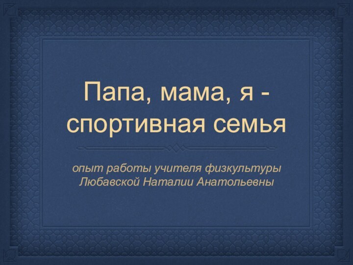 Папа, мама, я -спортивная семьяопыт работы учителя физкультурыЛюбавской Наталии Анатольевны