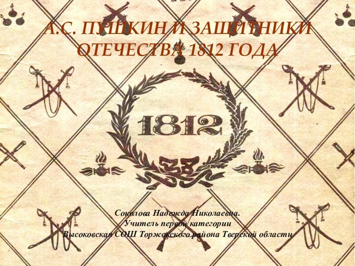 А.С. ПУШКИН И ЗАЩИТНИКИ ОТЕЧЕСТВА 1812 ГОДА Соколова Надежда Николаевна. Учитель первой