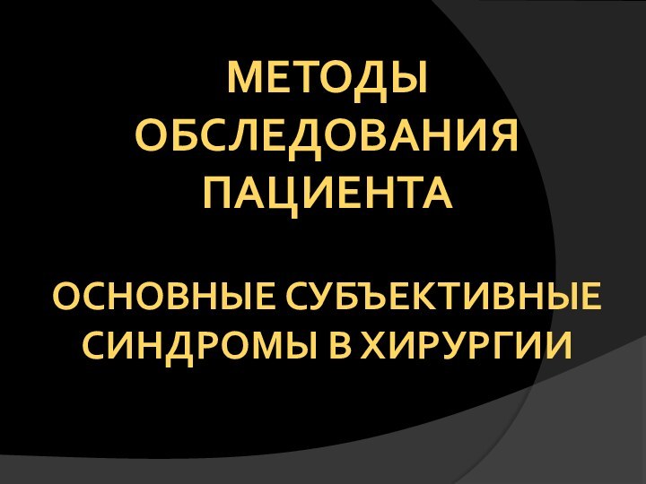 МЕТОДЫ ОБСЛЕДОВАНИЯ пациента  ОСНОВНЫЕ СУБЪЕКТИВНЫЕ СИНДРОМЫ В ХИРУРГИИ