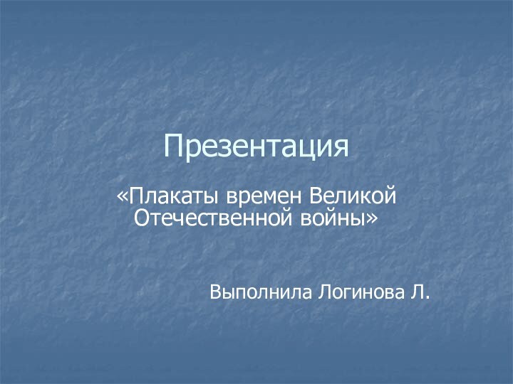 Презентация «Плакаты времен Великой Отечественной войны»Выполнила Логинова Л.