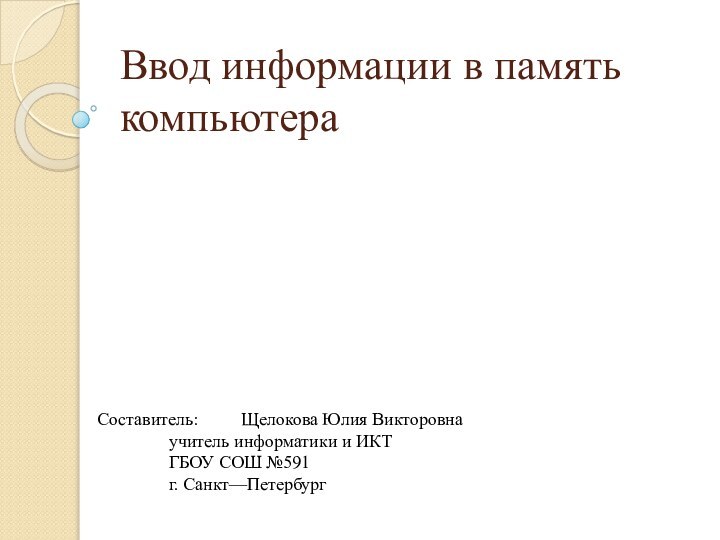 Ввод информации в память компьютераСоставитель: 	Щелокова Юлия Викторовна		учитель информатики и ИКТ		ГБОУ СОШ №591		г. Санкт—Петербург