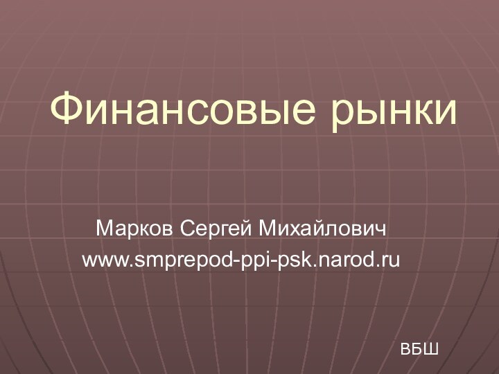 Финансовые рынкиМарков Сергей Михайловичwww.smprepod-ppi-psk.narod.ruВБШ