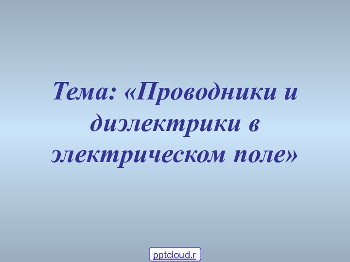 Тема: «Проводники и диэлектрики в электрическом поле»