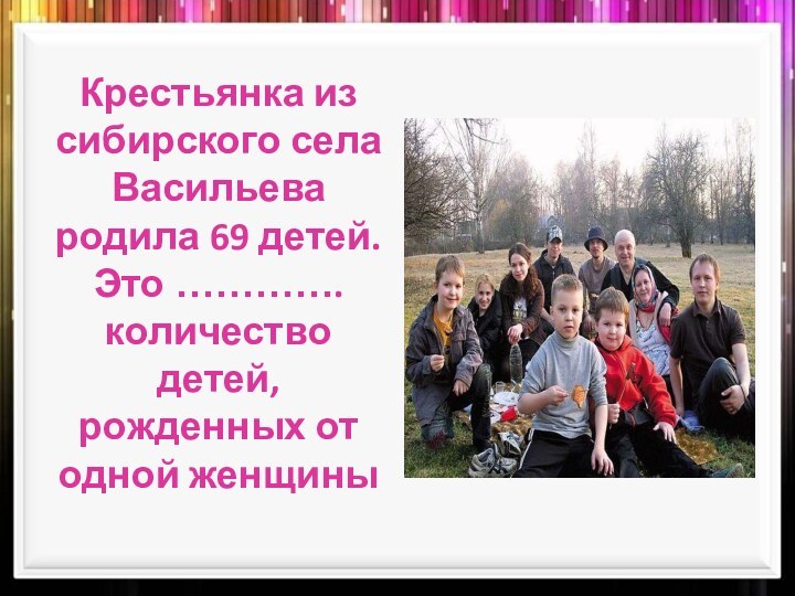 Крестьянка из сибирского села Васильева родила 69 детей. Это ………….количество детей, рожденных от одной женщины