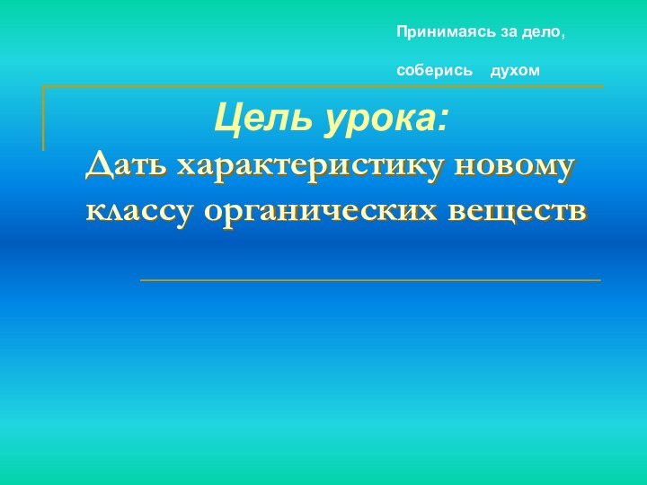 Дать характеристику новому классу органических веществ  Цель урока: Принимаясь за дело,