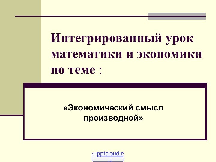 Интегрированный урок математики и экономики по теме :«Экономический смысл производной»