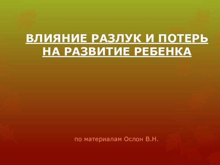 ВЛИЯНИЕ РАЗЛУК И ПОТЕРЬ НА РАЗВИТИЕ РЕБЕНКА по материалам Ослон В.Н.