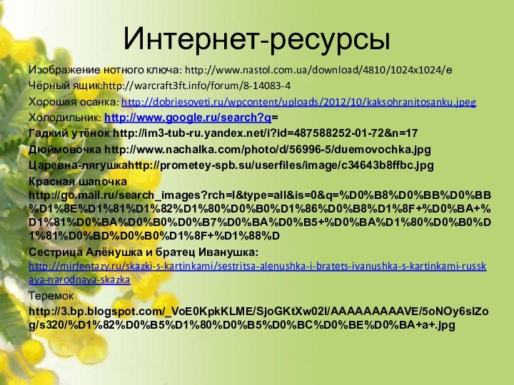 Интернет-ресурсыИзображение нотного ключа: http://www.nastol.com.ua/download/4810/1024x1024/е Чёрный ящик:http://warcraft3ft.info/forum/8-14083-4Хорошая осанка: http://dobriesoveti.ru/wpcontent/uploads/2012/10/kaksohranitosanku.jpegХолодильник: http://www.google.ru/search?q=Гадкий утёнок http://im3-tub-ru.yandex.net/i?id=487588252-01-72&n=17Дюймовочка http://www.nachalka.com/photo/d/56996-5/duemovochka.jpgЦаревна-лягушкаhttp://prometey-spb.su/userfiles/image/c34643b8ffbc.jpgКрасная