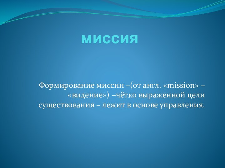 миссияФормирование миссии –(от англ. «mission» – «видение») –чётко выраженной цели существования – лежит в основе управления.