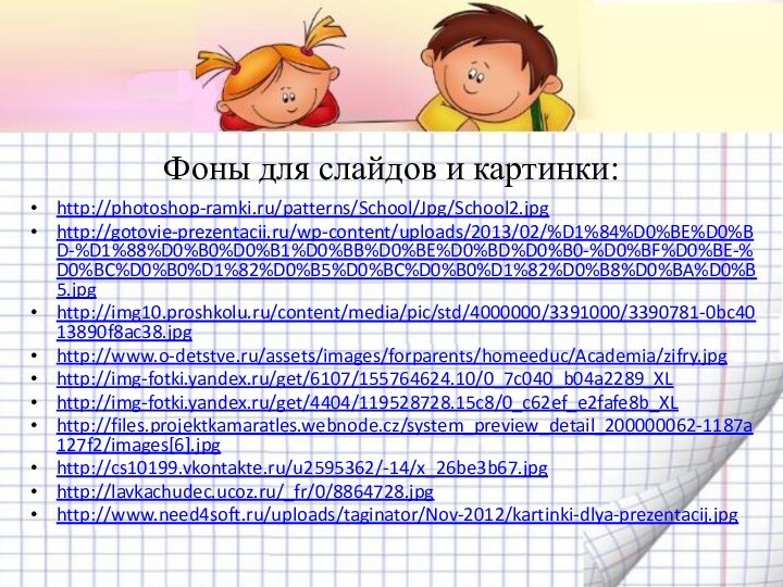 Фоны для слайдов и картинки:http://photoshop-ramki.ru/patterns/School/Jpg/School2.jpghttp://gotovie-prezentacii.ru/wp-content/uploads/2013/02/%D1%84%D0%BE%D0%BD-%D1%88%D0%B0%D0%B1%D0%BB%D0%BE%D0%BD%D0%B0-%D0%BF%D0%BE-%D0%BC%D0%B0%D1%82%D0%B5%D0%BC%D0%B0%D1%82%D0%B8%D0%BA%D0%B5.jpghttp://img10.proshkolu.ru/content/media/pic/std/4000000/3391000/3390781-0bc4013890f8ac38.jpghttp://www.o-detstve.ru/assets/images/forparents/homeeduc/Academia/zifry.jpghttp://img-fotki.yandex.ru/get/6107/155764624.10/0_7c040_b04a2289_XLhttp://img-fotki.yandex.ru/get/4404/119528728.15c8/0_c62ef_e2fafe8b_XLhttp://files.projektkamaratles.webnode.cz/system_preview_detail_200000062-1187a127f2/images[6].jpghttp://cs10199.vkontakte.ru/u2595362/-14/x_26be3b67.jpghttp://lavkachudec.ucoz.ru/_fr/0/8864728.jpghttp://www.need4soft.ru/uploads/taginator/Nov-2012/kartinki-dlya-prezentacij.jpg