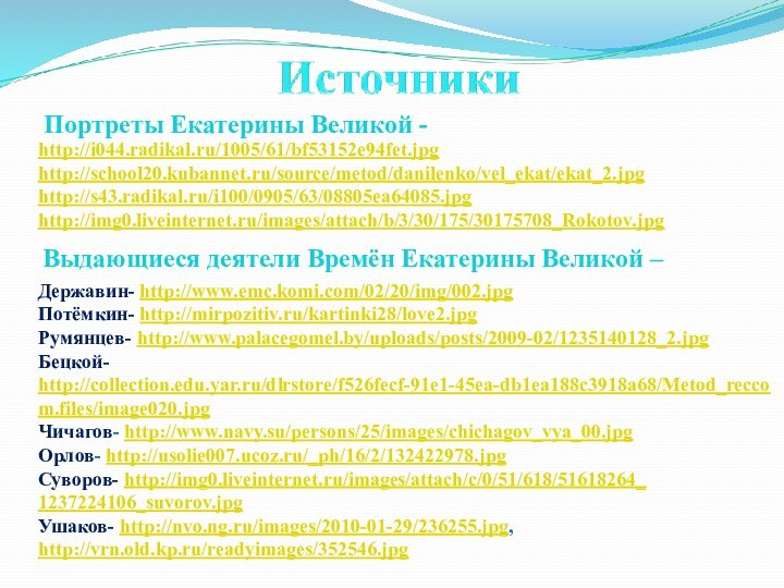 http://i044.radikal.ru/1005/61/bf53152e94fet.jpghttp://school20.kubannet.ru/source/metod/danilenko/vel_ekat/ekat_2.jpghttp://s43.radikal.ru/i100/0905/63/08805ea64085.jpghttp://img0.liveinternet.ru/images/attach/b/3/30/175/30175708_Rokotov.jpg Державин- http://www.emc.komi.com/02/20/img/002.jpgПотёмкин- http://mirpozitiv.ru/kartinki28/love2.jpgРумянцев- http://www.palacegomel.by/uploads/posts/2009-02/1235140128_2.jpgБецкой- http://collection.edu.yar.ru/dlrstore/f526fecf-91e1-45ea-db1ea188c3918a68/Metod_reccom.files/image020.jpgЧичагов- http://www.navy.su/persons/25/images/chichagov_vya_00.jpgОрлов- http://usolie007.ucoz.ru/_ph/16/2/132422978.jpgСуворов- http://img0.liveinternet.ru/images/attach/c/0/51/618/51618264_1237224106_suvorov.jpgУшаков- http://nvo.ng.ru/images/2010-01-29/236255.jpg,http://vrn.old.kp.ru/readyimages/352546.jpg Портреты Екатерины