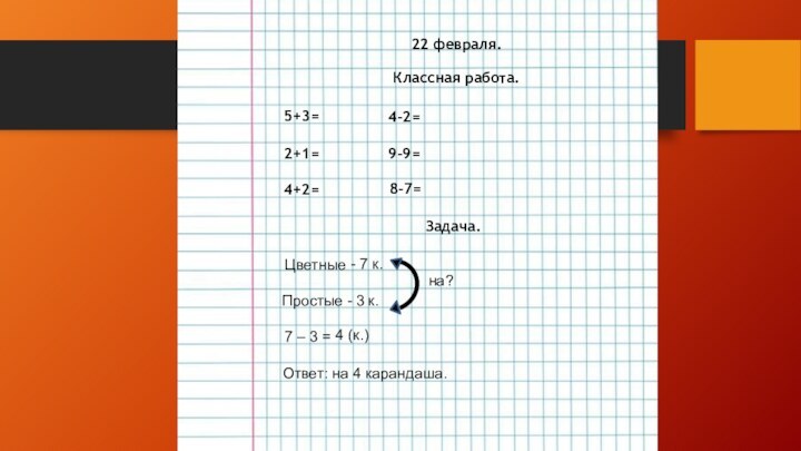 22 февраля.Классная работа.5+3=2+1=4+2=4-2=9-9=8-7=Задача.ЦветныеПростые- 7 к.- 3 к.на?7 – 3 =4 (к.)Ответ: на 4 карандаша.