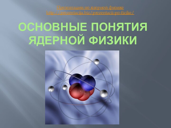 Основные понятия ядерной физикиПрезентации по ядерной физикеhttp://prezentacija.biz/prezentacii-po-fizike/